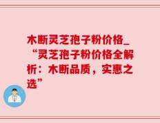 木断灵芝孢子粉价格_“灵芝孢子粉价格全解析：木断品质，实惠之选”