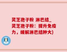 灵芝孢子粉 淋巴结_灵芝孢子粉：提升免疫力，缓解淋巴结肿大)