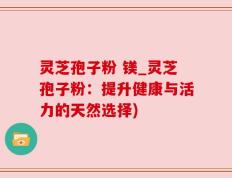 灵芝孢子粉 镁_灵芝孢子粉：提升健康与活力的天然选择)