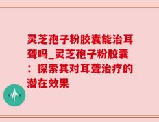 灵芝孢子粉胶囊能治耳聋吗_灵芝孢子粉胶囊：探索其对耳聋治疗的潜在效果