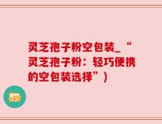 灵芝孢子粉空包装_“灵芝孢子粉：轻巧便携的空包装选择”)