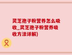 灵芝孢子粉营养怎么吸收_灵芝孢子粉营养吸收方法详解)