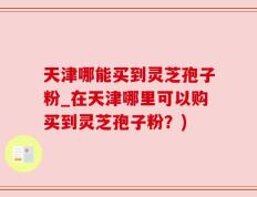 天津哪能买到灵芝孢子粉_在天津哪里可以购买到灵芝孢子粉？)