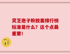 灵芝孢子粉胶囊排行榜标准是什么？这个点最重要！
