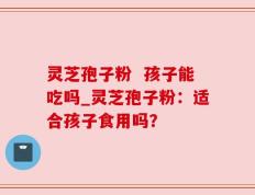 灵芝孢子粉  孩子能吃吗_灵芝孢子粉：适合孩子食用吗？