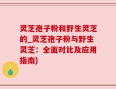 灵芝孢子粉和野生灵芝的_灵芝孢子粉与野生灵芝：全面对比及应用指南)