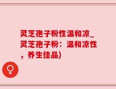 灵芝孢子粉性温和凉_灵芝孢子粉：温和凉性，养生佳品)