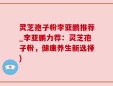 灵芝孢子粉李亚鹏推荐_李亚鹏力荐：灵芝孢子粉，健康养生新选择)