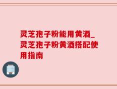 灵芝孢子粉能用黄酒_灵芝孢子粉黄酒搭配使用指南