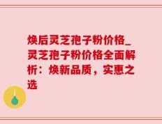 焕后灵芝孢子粉价格_灵芝孢子粉价格全面解析：焕新品质，实惠之选