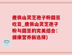 唐佩山灵芝孢子粉圆豆吃豆_唐佩山灵芝孢子粉与圆豆的完美结合：健康营养新选择)