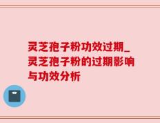 灵芝孢子粉功效过期_灵芝孢子粉的过期影响与功效分析