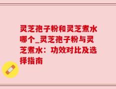 灵芝孢子粉和灵芝煮水哪个_灵芝孢子粉与灵芝煮水：功效对比及选择指南