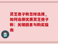 灵芝孢子粉怎样选择_如何选择优质灵芝孢子粉：关键因素与购买指南