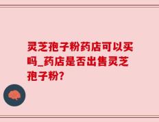 灵芝孢子粉药店可以买吗_药店是否出售灵芝孢子粉？
