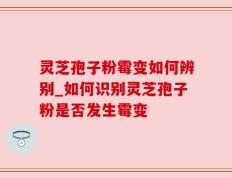灵芝孢子粉霉变如何辨别_如何识别灵芝孢子粉是否发生霉变