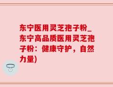 东宁医用灵芝孢子粉_东宁高品质医用灵芝孢子粉：健康守护，自然力量)