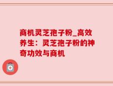 商机灵芝孢子粉_高效养生：灵芝孢子粉的神奇功效与商机