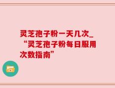 灵芝孢子粉一天几次_“灵芝孢子粉每日服用次数指南”