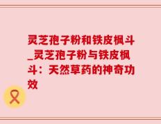 灵芝孢子粉和铁皮枫斗_灵芝孢子粉与铁皮枫斗：天然草药的神奇功效