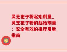 灵芝孢子粉起始剂量_灵芝孢子粉的起始剂量：安全有效的推荐用量指南