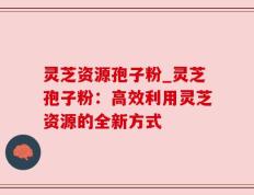 灵芝资源孢子粉_灵芝孢子粉：高效利用灵芝资源的全新方式