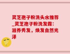 灵芝孢子粉洗头水推荐_灵芝孢子粉洗发露：滋养秀发，焕发自然光泽