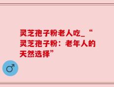 灵芝孢子粉老人吃_“灵芝孢子粉：老年人的天然选择”