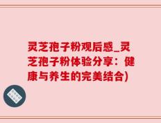 灵芝孢子粉观后感_灵芝孢子粉体验分享：健康与养生的完美结合)