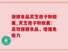 保健食品灵芝孢子粉胶囊_灵芝孢子粉胶囊：高效保健食品，增强免疫力