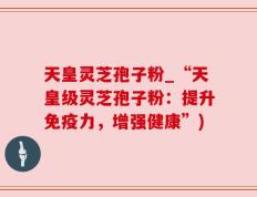 天皇灵芝孢子粉_“天皇级灵芝孢子粉：提升免疫力，增强健康”)