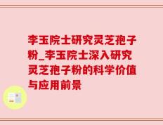 李玉院士研究灵芝孢子粉_李玉院士深入研究灵芝孢子粉的科学价值与应用前景