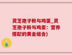 灵芝孢子粉与鸡蛋_灵芝孢子粉与鸡蛋：营养搭配的黄金组合)