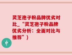 灵芝孢子粉品牌优劣对比_“灵芝孢子粉品牌优劣分析：全面对比与推荐”)