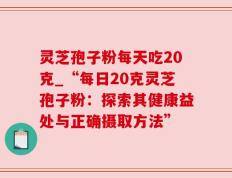 灵芝孢子粉每天吃20克_“每日20克灵芝孢子粉：探索其健康益处与正确摄取方法”