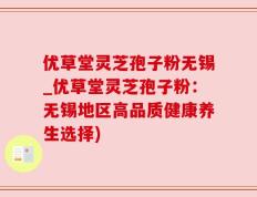 优草堂灵芝孢子粉无锡_优草堂灵芝孢子粉：无锡地区高品质健康养生选择)