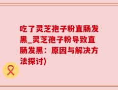 吃了灵芝孢子粉直肠发黑_灵芝孢子粉导致直肠发黑：原因与解决方法探讨)