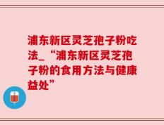 浦东新区灵芝孢子粉吃法_“浦东新区灵芝孢子粉的食用方法与健康益处”