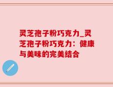 灵芝孢子粉巧克力_灵芝孢子粉巧克力：健康与美味的完美结合