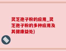 灵芝孢子粉的应用_灵芝孢子粉的多种应用及其健康益处)