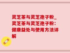 灵芝茶与灵芝孢子粉_灵芝茶与灵芝孢子粉：健康益处与使用方法详解