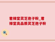 君禄堂灵芝孢子粉_君禄堂高品质灵芝孢子粉