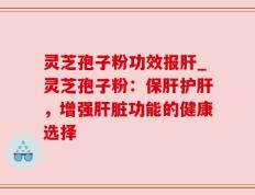 灵芝孢子粉功效报肝_灵芝孢子粉：保肝护肝，增强肝脏功能的健康选择