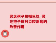 灵芝孢子粉嘴巴烂_灵芝孢子粉对口腔溃疡的改善作用