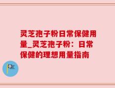 灵芝孢子粉日常保健用量_灵芝孢子粉：日常保健的理想用量指南