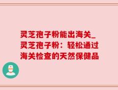灵芝孢子粉能出海关_灵芝孢子粉：轻松通过海关检查的天然保健品