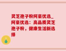 灵芝孢子粉阿豪优选_阿豪优选：高品质灵芝孢子粉，健康生活新选择