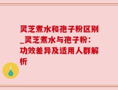 灵芝煮水和孢子粉区别_灵芝煮水与孢子粉：功效差异及适用人群解析