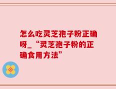 怎么吃灵芝孢子粉正确呀_“灵芝孢子粉的正确食用方法”