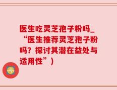 医生吃灵芝孢子粉吗_“医生推荐灵芝孢子粉吗？探讨其潜在益处与适用性”)